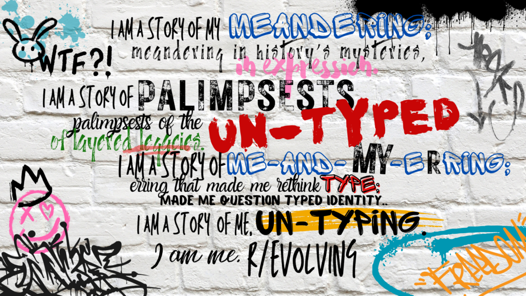 Image with text: I am a story of my meandering; meandering in history’s mysteries, in expression. I am a story of palimpsests. palimpsests of the un-typed, of layered legacies I am a story of me and my erring erring that made me rethink type, made me question typed identity. I am a story of me, un-typing. I am me, R/Evolving.